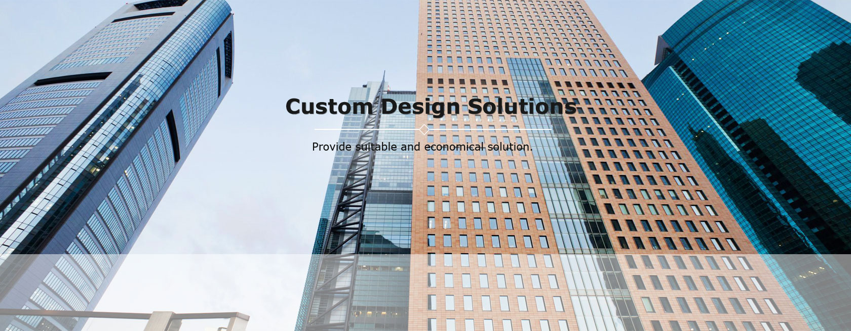 Custom design solutions. Provide suitable and economical solution.